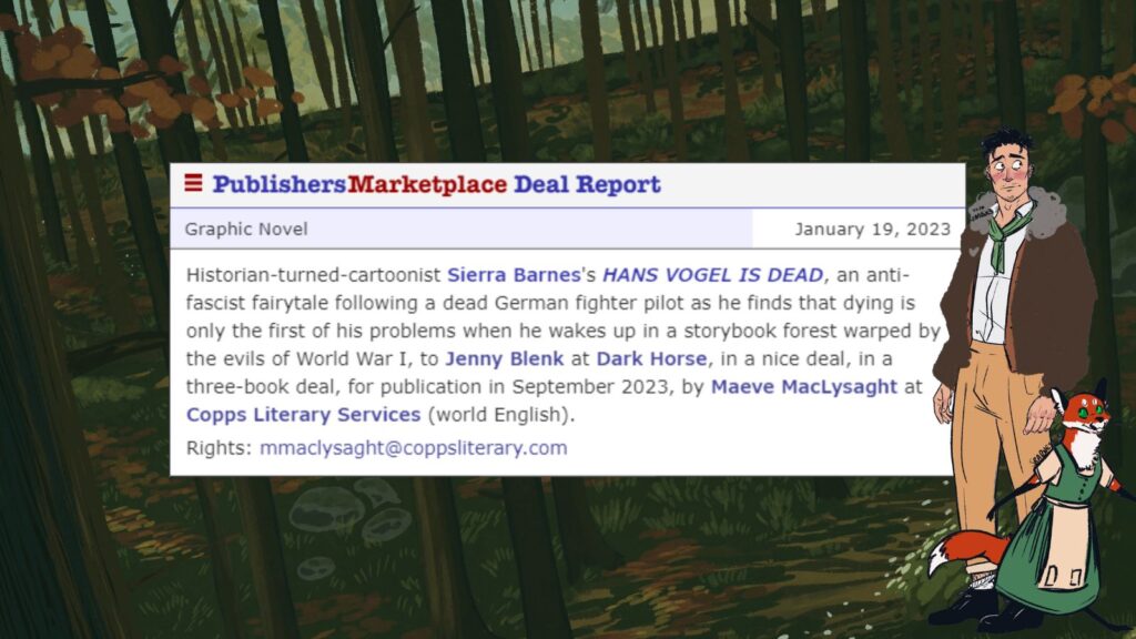 Background is an autumnal forest, and a man wearing a bomber jacket and a humanoid fox wearing a green dress stand in the foreground. A Publisher's Marketplace deal memo that reads: Historian-turned-cartoonist Sierra Barnes's HANS VOGEL IS DEAD, an anti-fascist fairytale following a dead German fighter pilot as he finds that dying is only the first of his problems when he wakes up in a storybook forest warped by the evils of World War I, to Jenny Blenk at Dark Horse, in a nice deal, in a three-book deal, for publication in September 2023, by Maeve MacLysaght at Copps Literary Services (world English).